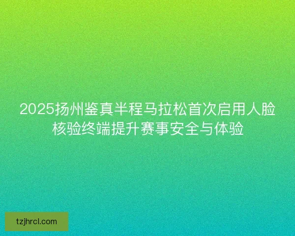 2025扬州鉴真半程马拉松首次启用人脸核验终端提升赛事安全与体验 2025扬州鉴真半程马拉松首次启用人脸核验终端提升赛事安全与体验