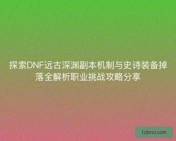 探索DNF远古深渊副本机制与史诗装备掉落全解析职业挑战攻略分享
