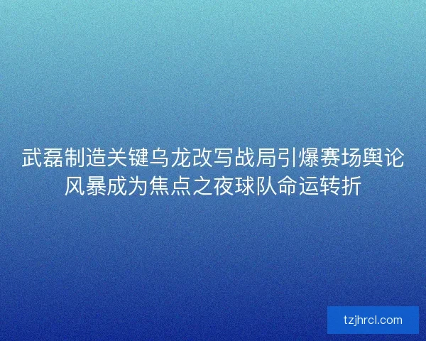 武磊制造关键乌龙改写战局引爆赛场舆论风暴成为焦点之夜球队命运转折