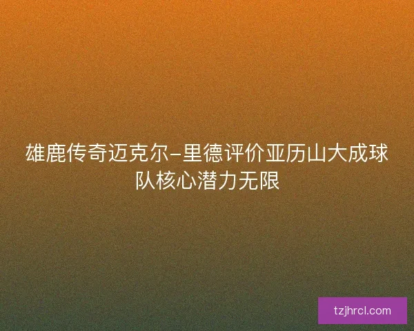 雄鹿传奇迈克尔-里德评价亚历山大成球队核心潜力无限 雄鹿传奇迈克尔-里德评价亚历山大成球队核心潜力无限