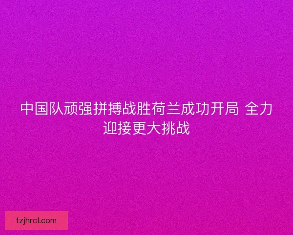 中国队顽强拼搏战胜荷兰成功开局 全力迎接更大挑战