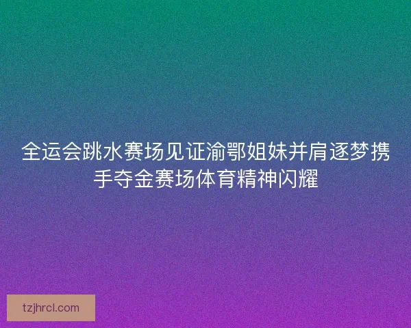 全运会跳水赛场见证渝鄂姐妹并肩逐梦携手夺金赛场体育精神闪耀