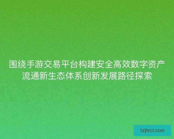 围绕手游交易平台构建安全高效数字资产流通新生态体系创新发展路径探索 围绕手游交易平台构建安全高效数字资产流通新生态体系创新发展路径探索