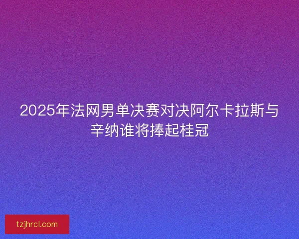 2025年法网男单决赛对决阿尔卡拉斯与辛纳谁将捧起桂冠