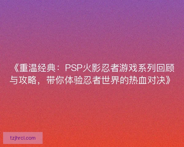 《重温经典:PSP火影忍者游戏系列回顾与攻略,带你体验忍者世界的热血对决》 《重温经典:PSP火影忍者游戏系列回顾与攻略,带你体验忍者世界的热血对决》