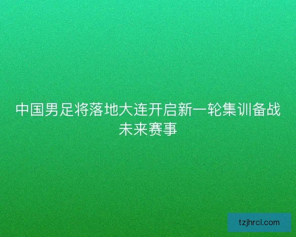 中国男足将落地大连开启新一轮集训备战未来赛事