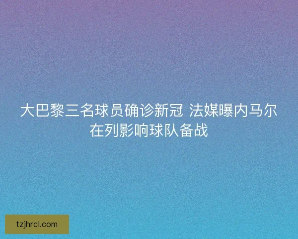 大巴黎三名球员确诊新冠 法媒曝内马尔在列影响球队备战