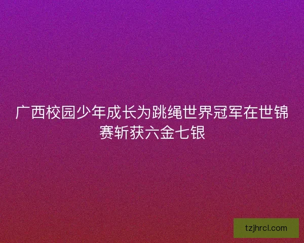 广西校园少年成长为跳绳世界冠军在世锦赛斩获六金七银