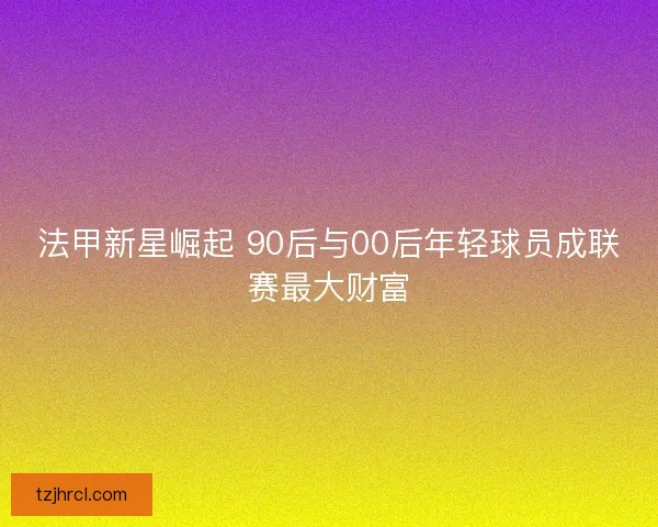 法甲新星崛起 90后与00后年轻球员成联赛最大财富