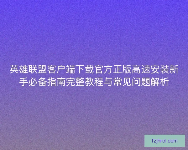 英雄联盟客户端下载官方正版高速安装新手必备指南完整教程与常见问题解析