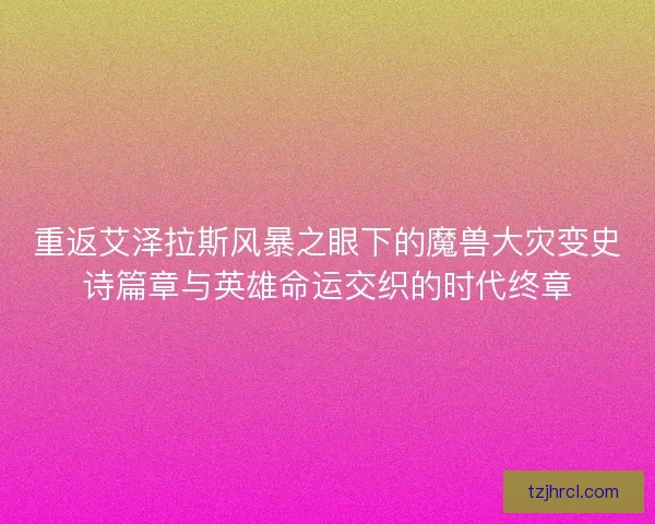 重返艾泽拉斯风暴之眼下的魔兽大灾变史诗篇章与英雄命运交织的时代终章