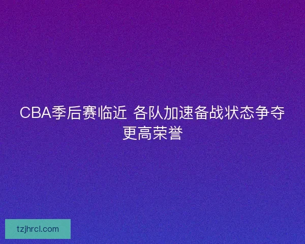 CBA季后赛临近 各队加速备战状态争夺更高荣誉