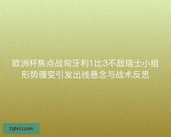 欧洲杯焦点战匈牙利1比3不敌瑞士小组形势骤变引发出线悬念与战术反思