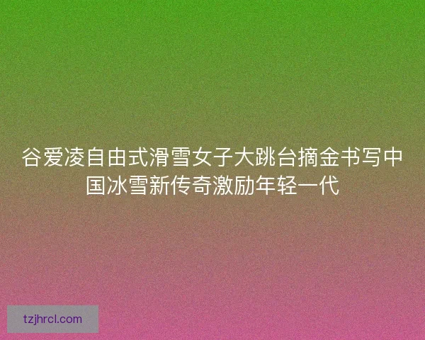 谷爱凌自由式滑雪女子大跳台摘金书写中国冰雪新传奇激励年轻一代