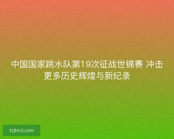 中国国家跳水队第19次征战世锦赛 冲击更多历史辉煌与新纪录 中国国家跳水队第19次征战世锦赛 冲击更多历史辉煌与新纪录