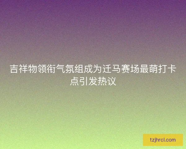 吉祥物领衔气氛组成为迁马赛场最萌打卡点引发热议 吉祥物领衔气氛组成为迁马赛场最萌打卡点引发热议