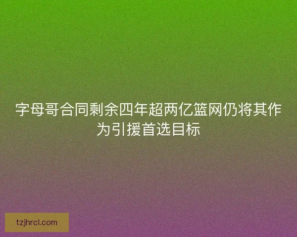 字母哥合同剩余四年超两亿篮网仍将其作为引援首选目标