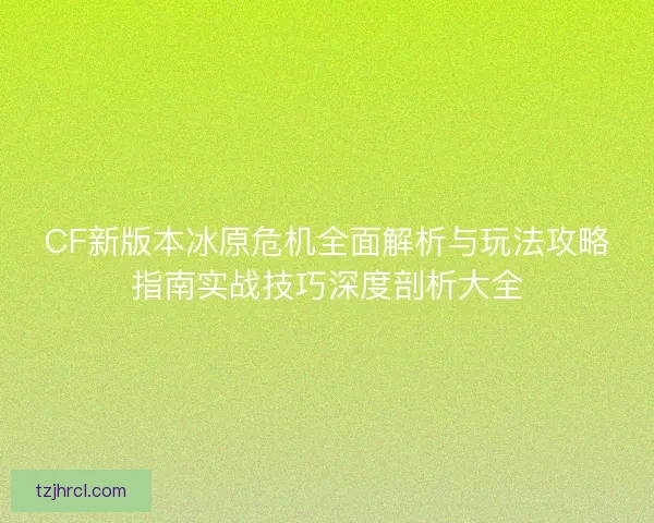 CF新版本冰原危机全面解析与玩法攻略指南实战技巧深度剖析大全 CF新版本冰原危机全面解析与玩法攻略指南实战技巧深度剖析大全