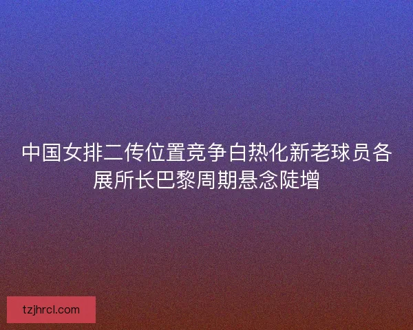 中国女排二传位置竞争白热化新老球员各展所长巴黎周期悬念陡增