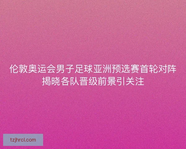 伦敦奥运会男子足球亚洲预选赛首轮对阵揭晓各队晋级前景引关注