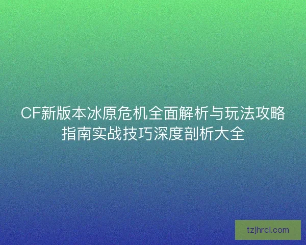 CF新版本冰原危机全面解析与玩法攻略指南实战技巧深度剖析大全