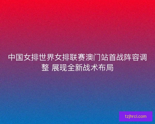 中国女排世界女排联赛澳门站首战阵容调整 展现全新战术布局
