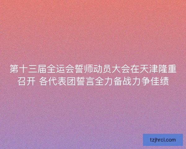 第十三届全运会誓师动员大会在天津隆重召开 各代表团誓言全力备战力争佳绩