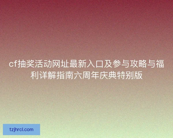 cf抽奖活动网址最新入口及参与攻略与福利详解指南六周年庆典特别版 cf抽奖活动网址最新入口及参与攻略与福利详解指南六周年庆典特别版