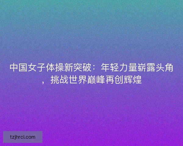 中国女子体操新突破:年轻力量崭露头角,挑战世界巅峰再创辉煌 中国女子体操新突破:年轻力量崭露头角,挑战世界巅峰再创辉煌