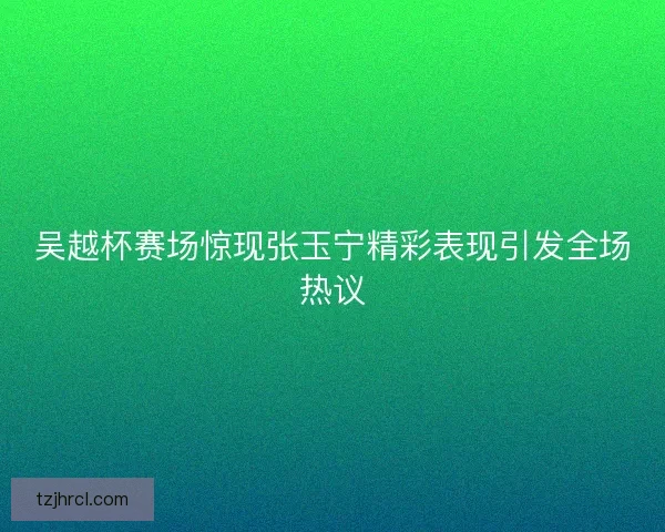 吴越杯赛场惊现张玉宁精彩表现引发全场热议