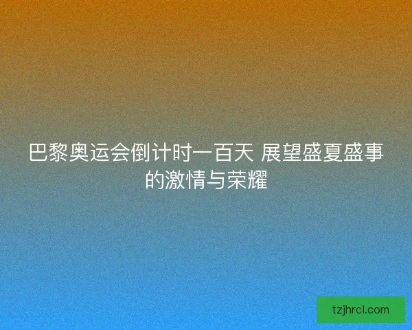 巴黎奥运会倒计时一百天 展望盛夏盛事的激情与荣耀 巴黎奥运会倒计时一百天 展望盛夏盛事的激情与荣耀