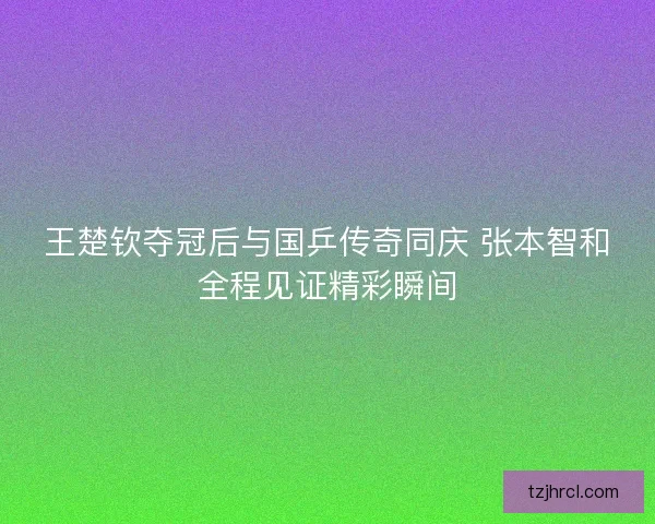王楚钦夺冠后与国乒传奇同庆 张本智和全程见证精彩瞬间 王楚钦夺冠后与国乒传奇同庆 张本智和全程见证精彩瞬间