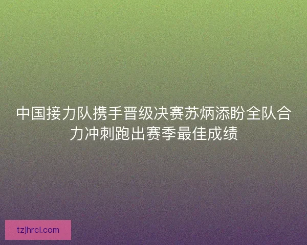 中国接力队携手晋级决赛苏炳添盼全队合力冲刺跑出赛季最佳成绩