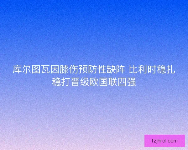 库尔图瓦因膝伤预防性缺阵 比利时稳扎稳打晋级欧国联四强 库尔图瓦因膝伤预防性缺阵 比利时稳扎稳打晋级欧国联四强