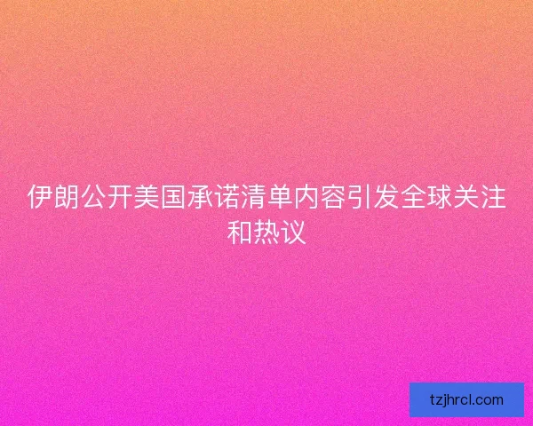 伊朗公开美国承诺清单内容引发全球关注和热议